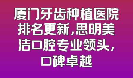 厦门牙齿种植医院排名更新，思明美洁口腔专业领头，口碑卓越