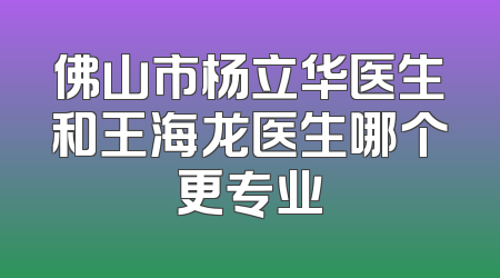 佛山市杨立华医生和王海龙医生哪个更专业