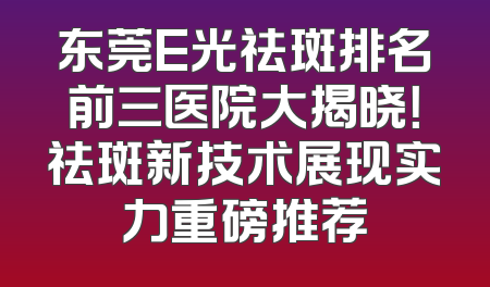 东莞E光祛斑排名前三医院大揭晓！祛斑新技术展现实力重磅推荐