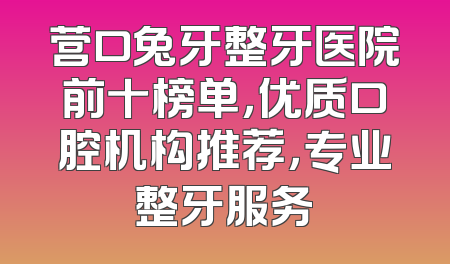 营口兔牙整牙医院前十榜单，优质口腔机构推荐，专业整牙服务