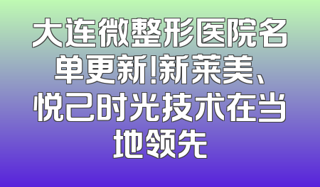 大连微整形医院名单更新！新莱美、悦己时光技术在当地领先