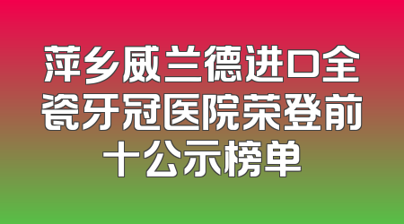 萍乡威兰德进口全瓷牙冠医院荣登前十公示榜单