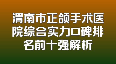 渭南市正颌手术医院综合实力口碑排名前十强解析