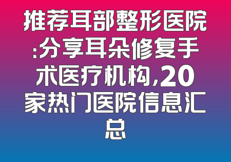 推荐耳部整形医院：分享耳朵修复手术医疗机构，20家热门医院信息汇总
