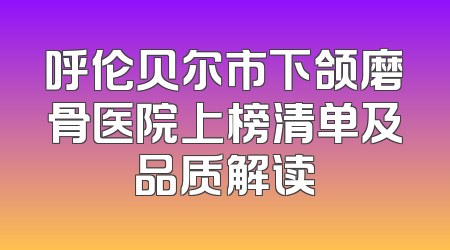 呼伦贝尔市下颌磨骨医院上榜清单及品质解读