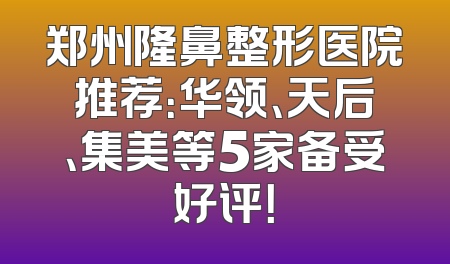 郑州隆鼻整形医院推荐：华领、天后、集美等5家备受好评！