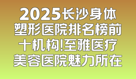 2025长沙身体塑形医院排名榜前十机构！至雅医疗美容医院魅力所在