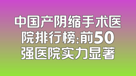 中国产阴缩手术医院排行榜：前50强医院实力显著