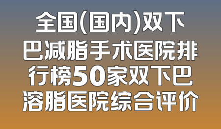 全国（国内）双下巴减脂手术医院排行榜50家双下巴溶脂医院综合评价