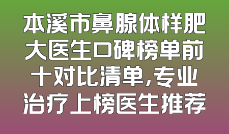 本溪市鼻腺体样肥大医生口碑榜单前十对比清单，专业治疗上榜医生推荐