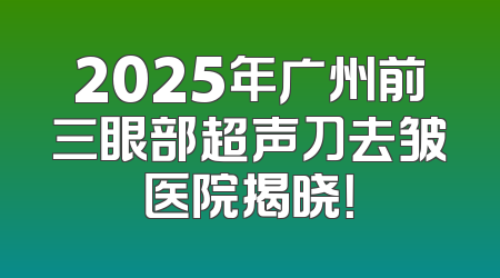 2025年广州前三眼部超声刀去皱医院揭晓！