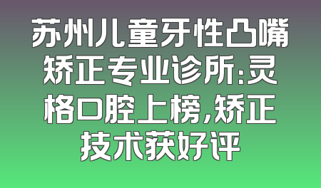 苏州儿童牙性凸嘴矫正专业诊所：灵格口腔上榜，矫正技术获好评