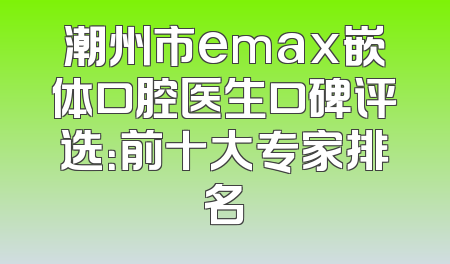 潮州市emax嵌体口腔医生口碑评选：前十大专家排名