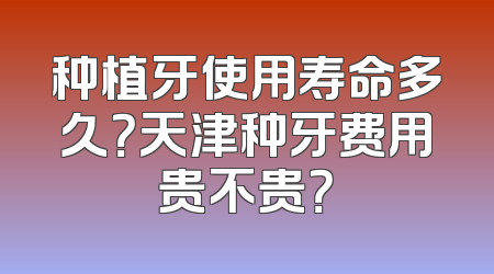 种植牙使用寿命多久？天津种牙费用贵不贵？