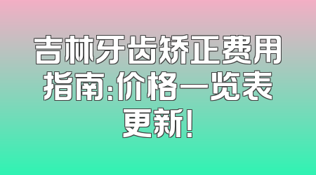 吉林牙齿矫正费用指南：价格一览表更新！