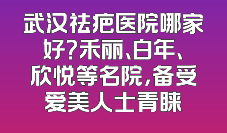 武汉祛疤医院哪家好？禾丽、白年、欣悦等名院，备受爱美人士青睐