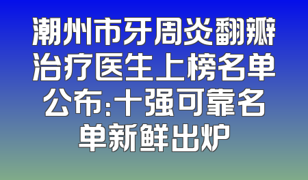 潮州市牙周炎翻瓣治疗医生上榜名单公布：十强可靠名单新鲜出炉