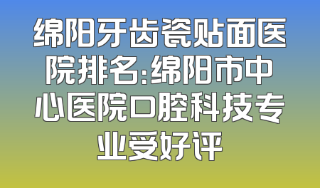绵阳牙齿瓷贴面医院排名：绵阳市中心医院口腔科技专业受好评