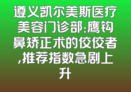 遵义凯尔美斯医疗美容门诊部：鹰钩鼻矫正术的佼佼者，推荐指数急剧上升