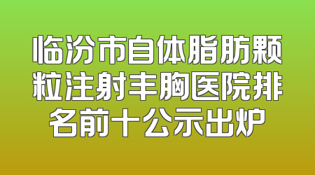 临汾市自体脂肪颗粒注射丰胸医院排名前十公示出炉