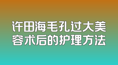 许田海毛孔过大美容术后的护理方法