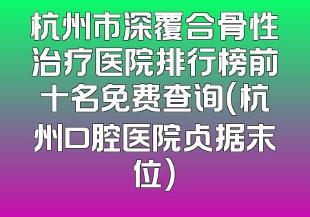 杭州市深覆合骨性治疗医院排行榜前十名免费查询（杭州口腔医院占据末位）
