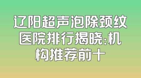 辽阳超声泡除颈纹医院排行揭晓：机构推荐前十
