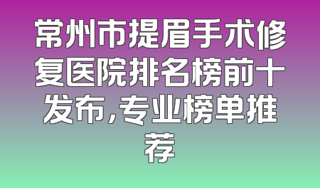 常州市提眉手术修复医院排名榜前十发布，专业榜单推荐