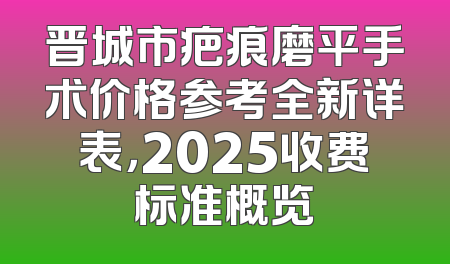 晋城市疤痕磨平手术价格参考全新详表，2025收费标准概览