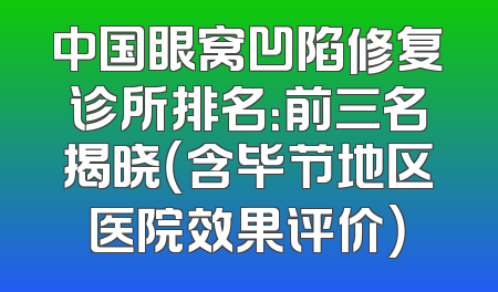 中国眼窝凹陷修复诊所排名：前三名揭晓（含毕节地区医院效果评价）