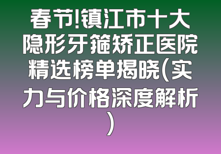 春节！镇江市十大隐形牙箍矫正医院精选榜单揭晓（实力与价格深度解析）