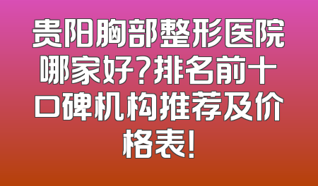 贵阳胸部整形医院哪家好？排名前十口碑机构推荐及价格表！