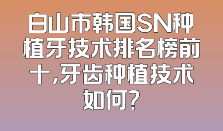 白山市韩国SN种植牙技术排名榜前十，牙齿种植技术如何？