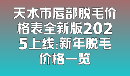 天水市唇部脱毛价格表全新版2025上线：新年脱毛价格一览