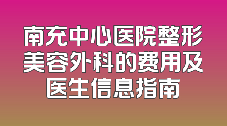 南充中心医院整形美容外科的费用及医生信息指南