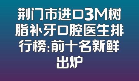 荆门市进口3M树脂补牙口腔医生排行榜：前十名新鲜出炉