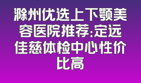 滁州优选上下颚美容医院推荐：定远佳慈体检中心性价比高