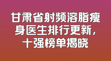 甘肃省射频溶脂瘦身医生排行更新，十强榜单揭晓