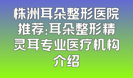 株洲耳朵整形医院推荐：耳朵整形精灵耳专业医疗机构介绍