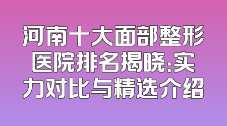 河南十大面部整形医院排名揭晓：实力对比与精选介绍