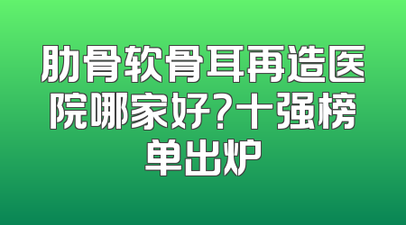 肋骨软骨耳再造医院哪家好？十强榜单出炉