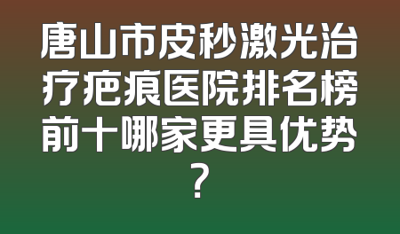 唐山市皮秒激光治疗疤痕医院排名榜前十哪家更具优势？