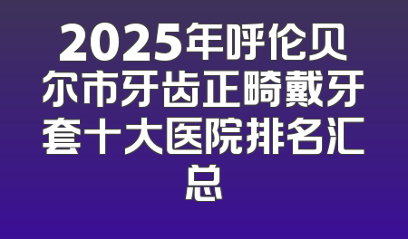 2025年呼伦贝尔市牙齿正畸戴牙套十大医院排名汇总