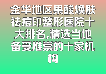 金华地区果酸焕肤祛痘印整形医院十大排名，精选当地备受推崇的十家机构