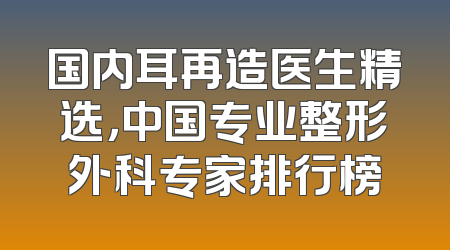 国内耳再造医生精选，中国专业整形外科专家排行榜