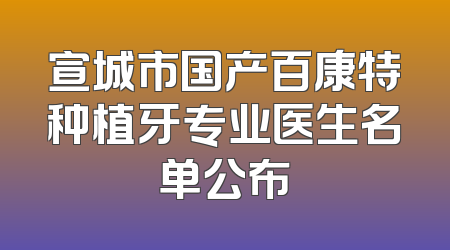 宣城市国产百康特种植牙专业医生名单公布
