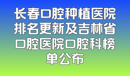 长春口腔种植医院排名更新及吉林省口腔医院口腔科榜单公布