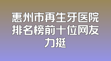 惠州市再生牙医院排名榜前十位网友力挺