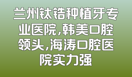 兰州钛锆种植牙专业医院，韩美口腔领头，海涛口腔医院实力强