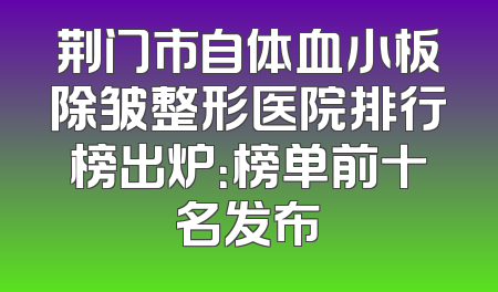 荆门市自体血小板除皱整形医院排行榜出炉：榜单前十名发布
